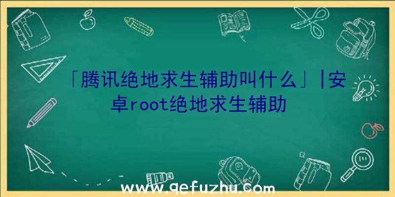 「腾讯绝地求生辅助叫什么」|安卓root绝地求生辅助